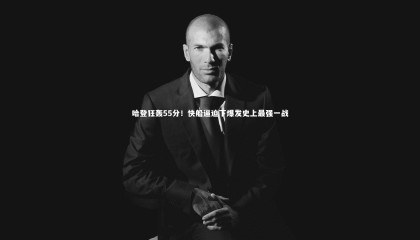 哈哈体育app：哈登狂轰55分！快船逼迫下爆发史上最强一战