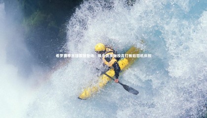 哈哈娱乐：希罗赛季首球震撼登场！反击跳步抛投高打板后怒吼庆祝