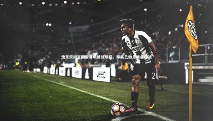 哈哈体育_池东沅坦言国安客场挑战艰巨，球队已做足准备迎战