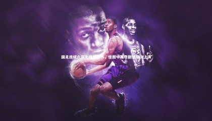 【哈哈体育】国足连续六届无缘世界杯，怪圈中离奇剧情屡次上演