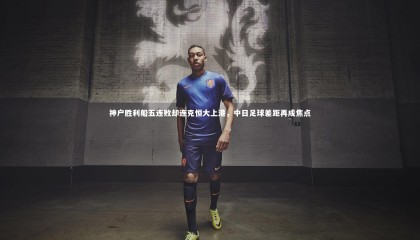 【哈哈体育app】神户胜利船五连败却连克恒大上港，中日足球差距再成焦点