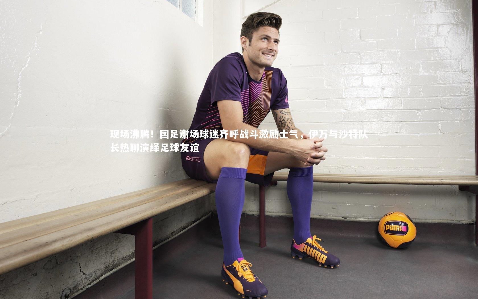 现场沸腾！国足谢场球迷齐呼战斗激励士气，伊万与沙特队长热聊演绎足球友谊